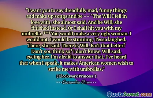 "I want you to say dreadfully mad, funny things and make up songs and be - - ' The Will I fell in love with, she almost said. And be Will, she finished instead. Or I shall hit you with my umbrella. ***You would make a very ugly woman. I would not. I would be stunning. Tessa laughed. There, she said. There is Will. Isn't that better? Don't you think so? I don't know, Will said, eyeing her. I'm afraid to answer that. I've heard that when I speak, it makes American women wish to strike me with umbrellas."