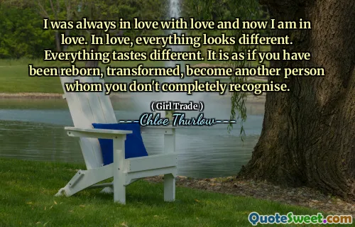I was always in love with love and now I am in love. In love, everything looks different. Everything tastes different. It is as if you have been reborn, transformed, become another person whom you don't completely recognise.