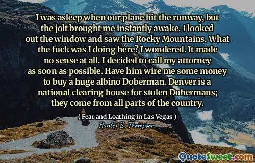 I was asleep when our plane hit the runway, but the jolt brought me instantly awake. I looked out the window and saw the Rocky Mountains. What the fuck was I doing here? I wondered. It made no sense at all. I decided to call my attorney as soon as possible. Have him wire me some money to buy a huge albino Doberman. Denver is a national clearing house for stolen Dobermans; they come from all parts of the country.
