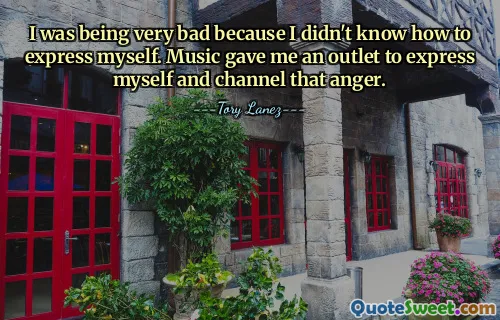 I was being very bad because I didn't know how to express myself. Music gave me an outlet to express myself and channel that anger.