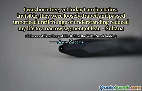 I was born free, yet today I am in chains. Invisible, they were loosely draped and passed unnoticed until the age of understanding reduced my life to a narrow segment of fear. - Sultana