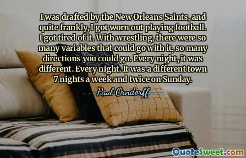 I was drafted by the New Orleans Saints, and quite frankly, I got worn out playing football. I got tired of it. With wrestling, there were so many variables that could go with it, so many directions you could go. Every night, it was different. Every night. It was a different town 7 nights a week and twice on Sunday.
