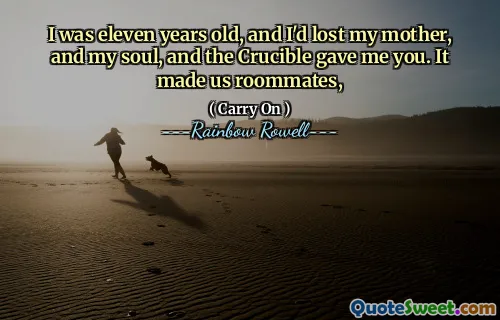 I was eleven years old, and I'd lost my mother, and my soul, and the Crucible gave me you. It made us roommates,
