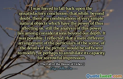 I was forced to fall back upon the unsatisfactory conclusion, that while, beyond doubt, there are combinations of very simple natural objects which have the power of thus affecting us, still the analysis of this power lies among considerations beyond our depth. It was possible, I reflected, that a mere different arrangement of the particulars of the scene, of the details of the picture, would be sufficient to modify, or perhaps to annihilate its capacity for sorrowful impression.