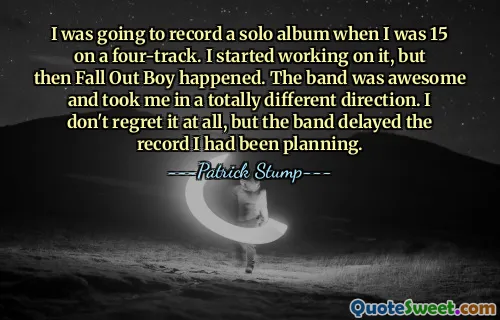 I was going to record a solo album when I was 15 on a four-track. I started working on it, but then Fall Out Boy happened. The band was awesome and took me in a totally different direction. I don't regret it at all, but the band delayed the record I had been planning.