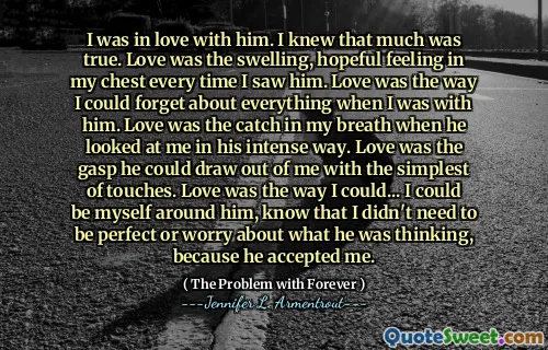 I was in love with him. I knew that much was true. Love was the swelling, hopeful feeling in my chest every time I saw him. Love was the way I could forget about everything when I was with him. Love was the catch in my breath when he looked at me in his intense way. Love was the gasp he could draw out of me with the simplest of touches. Love was the way I could... I could be myself around him, know that I didn't need to be perfect or worry about what he was thinking, because he accepted me.