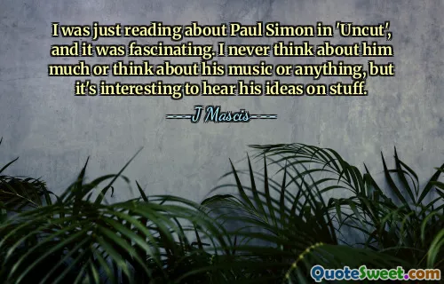 I was just reading about Paul Simon in 'Uncut', and it was fascinating. I never think about him much or think about his music or anything, but it's interesting to hear his ideas on stuff.
