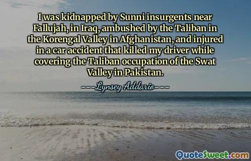 I was kidnapped by Sunni insurgents near Fallujah, in Iraq, ambushed by the Taliban in the Korengal Valley in Afghanistan, and injured in a car accident that killed my driver while covering the Taliban occupation of the Swat Valley in Pakistan.