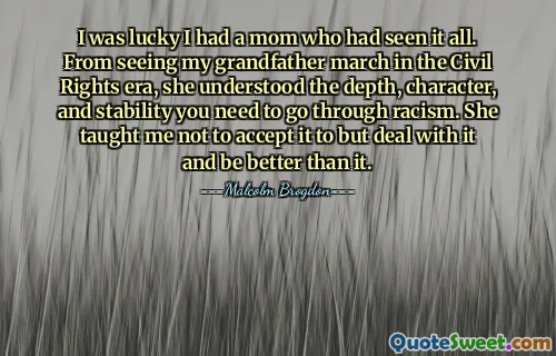 I was lucky I had a mom who had seen it all. From seeing my grandfather march in the Civil Rights era, she understood the depth, character, and stability you need to go through racism. She taught me not to accept it to but deal with it and be better than it.