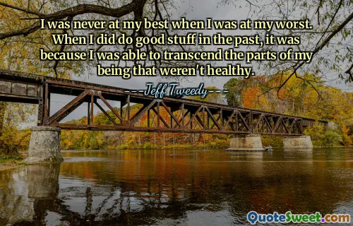 I was never at my best when I was at my worst. When I did do good stuff in the past, it was because I was able to transcend the parts of my being that weren't healthy.
