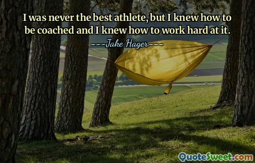 I was never the best athlete, but I knew how to be coached and I knew how to work hard at it.