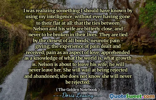 I was realizing something I should have known by using my intelligence, without ever having gone to their flat at all: that the ties between Nelson and his wife are bitterly close, and never to be broken in their lives. They are tied by the closest of all bonds, neurotic pain - giving; the experience of pain dealt and received; pain as an aspect of love; apprehended as a knowledge of what the world is, what growth is. Nelson is about to leave his wife; he will never leave her. She will wail at being rejected and abandoned; she does not know she will never be rejected.