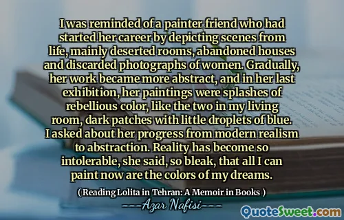 I was reminded of a painter friend who had started her career by depicting scenes from life, mainly deserted rooms, abandoned houses and discarded photographs of women. Gradually, her work became more abstract, and in her last exhibition, her paintings were splashes of rebellious color, like the two in my living room, dark patches with little droplets of blue. I asked about her progress from modern realism to abstraction. Reality has become so intolerable, she said, so bleak, that all I can paint now are the colors of my dreams.