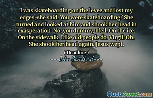 I was skateboarding on the levee and lost my edges, she said. You were skateboarding? She turned and looked at him and shook her head in exasperation: No, you dummy, I fell. On the ice. On the sidewalk. Like old people do. Virgil: Oh. She shook her head again. Jesus wept.