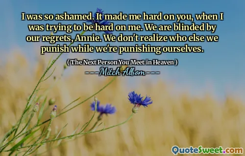 I was so ashamed. It made me hard on you, when I was trying to be hard on me. We are blinded by our regrets, Annie. We don't realize who else we punish while we're punishing ourselves.
