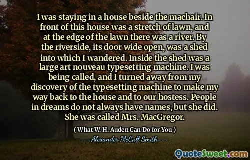 I was staying in a house beside the machair. In front of this house was a stretch of lawn, and at the edge of the lawn there was a river. By the riverside, its door wide open, was a shed into which I wandered. Inside the shed was a large art nouveau typesetting machine. I was being called, and I turned away from my discovery of the typesetting machine to make my way back to the house and to our hostess. People in dreams do not always have names, but she did. She was called Mrs. MacGregor.