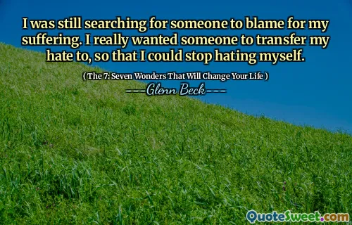 I was still searching for someone to blame for my suffering. I really wanted someone to transfer my hate to, so that I could stop hating myself.