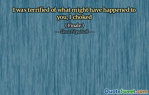 I was terrified of what might have happened to you, I choked