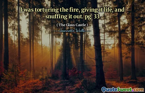I was torturing the fire, giving it life, and snuffing it out. pg. 33