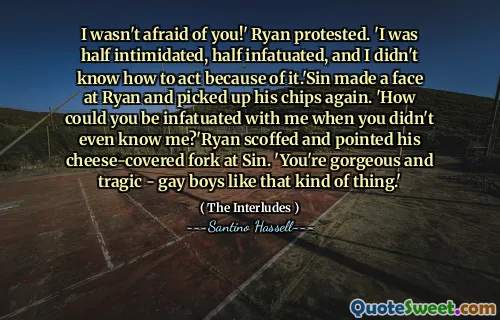 I wasn't afraid of you!' Ryan protested. 'I was half intimidated, half infatuated, and I didn't know how to act because of it.'Sin made a face at Ryan and picked up his chips again. 'How could you be infatuated with me when you didn't even know me?'Ryan scoffed and pointed his cheese-covered fork at Sin. 'You're gorgeous and tragic - gay boys like that kind of thing.'