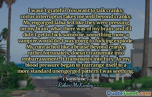 I wasn't grateful. You want to talk cranky, coitus interruptus takes me well beyond cranky. My engorged labia felt like they were pressing on my brain-what there was of my brain-and if I didn't get to fuck someone, something, now-a vampire would do-I was going to fucking explode. My cunt ached like a bruise.Beyond cranky, rather fortunately, doesn't transmute into embarrassment. It transmutes into fury. As my blood pressure began to rearrange itself to a more standard unengorged pattern I was seething.