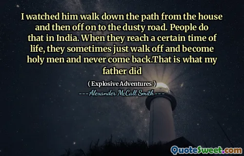 I watched him walk down the path from the house and then off on to the dusty road. People do that in India. When they reach a certain time of life, they sometimes just walk off and become holy men and never come back.That is what my father did