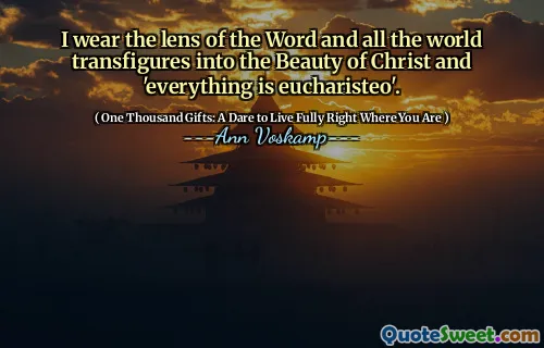 I wear the lens of the Word and all the world transfigures into the Beauty of Christ and 'everything is eucharisteo'.