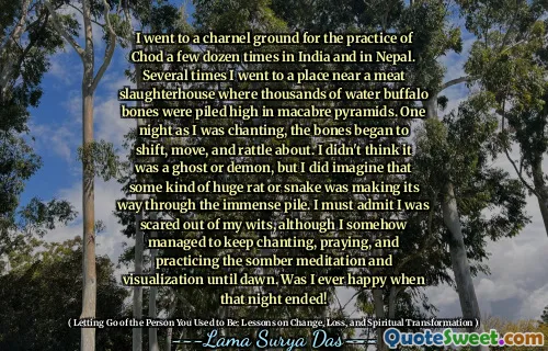 I went to a charnel ground for the practice of Chod a few dozen times in India and in Nepal. Several times I went to a place near a meat slaughterhouse where thousands of water buffalo bones were piled high in macabre pyramids. One night as I was chanting, the bones began to shift, move, and rattle about. I didn't think it was a ghost or demon, but I did imagine that some kind of huge rat or snake was making its way through the immense pile. I must admit I was scared out of my wits, although I somehow managed to keep chanting, praying, and practicing the somber meditation and visualization until dawn. Was I ever happy when that night ended!