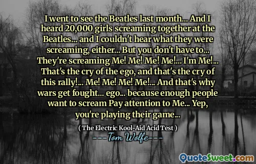 I went to see the Beatles last month... And I heard 20,000 girls screaming together at the Beatles... and I couldn't hear what they were screaming, either... But you don't have to... They're screaming Me! Me! Me! Me!... I'm Me!... That's the cry of the ego, and that's the cry of this rally!... Me! Me! Me! Me!... And that's why wars get fought... ego... because enough people want to scream Pay attention to Me... Yep, you're playing their game...