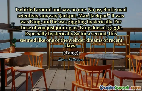 I whirled around and saw no one. No psychotic mad scientists, anyway."Jackpot, Max! Jackpot!" It was was Fang, and he was giggling hysterically. For those of you just joining us, Fang doesn't giggle. Especially hysterically.So for a second, this seemed like one of the weirder dreams of recent days.