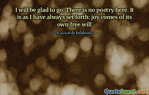 I will be glad to go. There is no poetry here. It is as I have always set forth: joy comes of its own free will