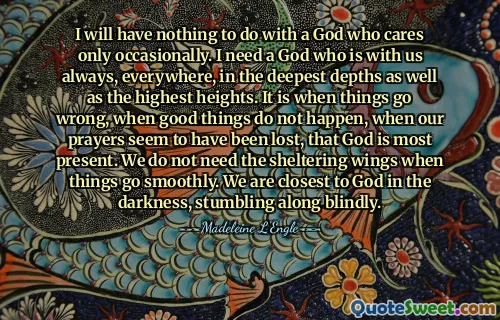 I will have nothing to do with a God who cares only occasionally. I need a God who is with us always, everywhere, in the deepest depths as well as the highest heights. It is when things go wrong, when good things do not happen, when our prayers seem to have been lost, that God is most present. We do not need the sheltering wings when things go smoothly. We are closest to God in the darkness, stumbling along blindly.