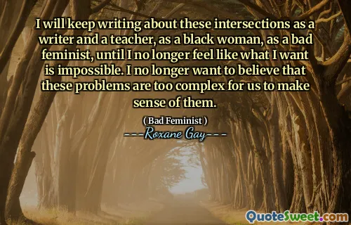 I will keep writing about these intersections as a writer and a teacher, as a black woman, as a bad feminist, until I no longer feel like what I want is impossible. I no longer want to believe that these problems are too complex for us to make sense of them.