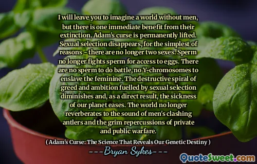 Ti lascerò a immaginare un mondo senza uomini, ma c'è un vantaggio immediato della loro estinzione. La maledizione di Adam è permanentemente sollevata. La selezione sessuale scompare, per le ragioni più semplici: non ci sono più due sessi. Lo sperma non combatte più lo sperma per l'accesso alle uova. Non ci sono spermatozoi da combattere, nessun cromosomi Y per schiavizzare il femminile. La spirale distruttiva dell'avidità e dell'ambizione alimentata dalla selezione sessuale diminuisce e, di conseguenza, la malattia del nostro pianeta allevia. Il mondo non si ripercuote più al suono delle corna che si scontrano gli uomini e alle cupe ripercussioni della guerra privata e pubblica.