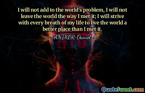 I will not add to the world's problem, I will not leave the world the way I met it; I will strive with every breath of my life to live the world a better place than I met it.