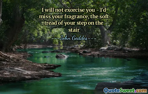 I will not exorcise you - I'd miss your fragrance, the soft tread of your step on the stair