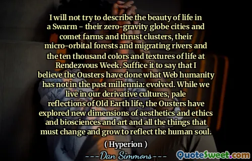 I will not try to describe the beauty of life in a Swarm ‒ their zero-gravity globe cities and comet farms and thrust clusters, their micro-orbital forests and migrating rivers and the ten thousand colors and textures of life at Rendezvous Week. Suffice it to say that I believe the Ousters have done what Web humanity has not in the past millennia: evolved. While we live in our derivative cultures, pale reflections of Old Earth life, the Ousters have explored new dimensions of aesthetics and ethics and biosciences and art and all the things that must change and grow to reflect the human soul.
