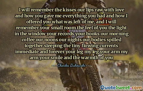 I will remember the kisses our lips raw with love and how you gave me everything you had and how I offered you what was left of me, and I will remember your small room the feel of you the light in the window your records your books our morning coffee our noons our nights our bodies spilled together sleeping the tiny flowing currents immediate and forever your leg my leg your arm my arm your smile and the warmth of you