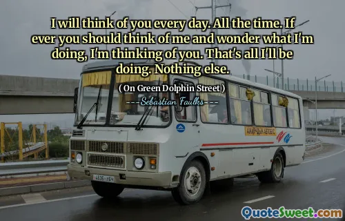 I will think of you every day. All the time. If ever you should think of me and wonder what I'm doing, I'm thinking of you. That's all I'll be doing. Nothing else.