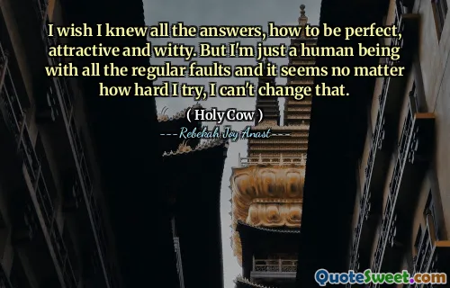 I wish I knew all the answers, how to be perfect, attractive and witty. But I'm just a human being with all the regular faults and it seems no matter how hard I try, I can't change that.