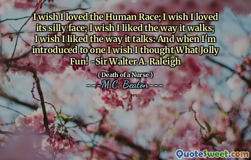 I wish I loved the Human Race; I wish I loved its silly face; I wish I liked the way it walks; I wish I liked the way it talks: And when I'm introduced to one I wish I thought What Jolly Fun! -Sir Walter A. Raleigh