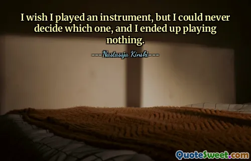 I wish I played an instrument, but I could never decide which one, and I ended up playing nothing.