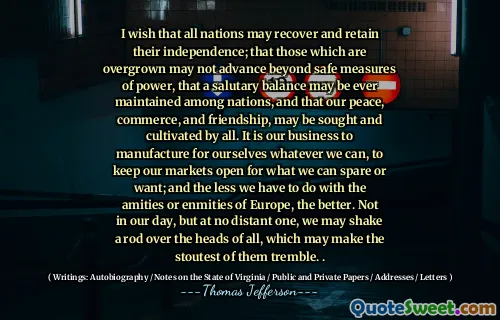 I wish that all nations may recover and retain their independence; that those which are overgrown may not advance beyond safe measures of power, that a salutary balance may be ever maintained among nations, and that our peace, commerce, and friendship, may be sought and cultivated by all. It is our business to manufacture for ourselves whatever we can, to keep our markets open for what we can spare or want; and the less we have to do with the amities or enmities of Europe, the better. Not in our day, but at no distant one, we may shake a rod over the heads of all, which may make the stoutest of them tremble. .