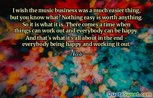 I wish the music business was a much easier thing, but you know what? Nothing easy is worth anything. So it is what it is. There comes a time when things can work out and everybody can be happy. And that's what it's all about in the end - everybody being happy and working it out.
