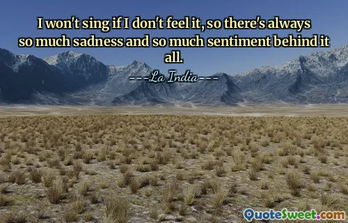 I won't sing if I don't feel it, so there's always so much sadness and so much sentiment behind it all.