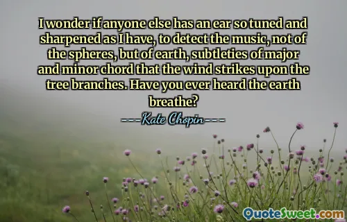 I wonder if anyone else has an ear so tuned and sharpened as I have, to detect the music, not of the spheres, but of earth, subtleties of major and minor chord that the wind strikes upon the tree branches. Have you ever heard the earth breathe?