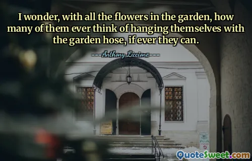 I wonder, with all the flowers in the garden, how many of them ever think of hanging themselves with the garden hose, if ever they can.