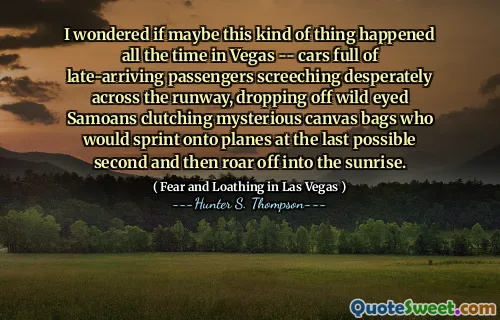 I wondered if maybe this kind of thing happened all the time in Vegas -- cars full of late-arriving passengers screeching desperately across the runway, dropping off wild eyed Samoans clutching mysterious canvas bags who would sprint onto planes at the last possible second and then roar off into the sunrise.