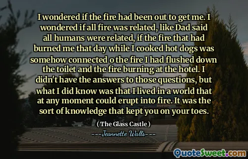 Jag undrade om branden hade varit ute för att få mig. Jag undrade om all eld var släkt, som pappa sa att alla människor var släkt, om elden som hade bränt mig den dagen medan jag lagade korv var på något sätt ansluten till elden hade jag spolat ner på toaletten och elden brände på hotellet. Jag hade inte svaren på dessa frågor, men vad jag visste var att jag levde i en värld som när som helst kunde bryta ut i eld. Det var den typ av kunskap som höll dig på tårna.