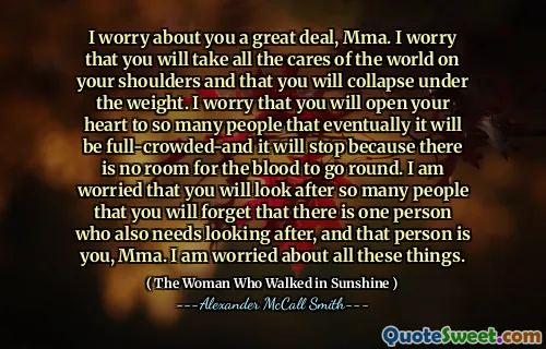 I worry about you a great deal, Mma. I worry that you will take all the cares of the world on your shoulders and that you will collapse under the weight. I worry that you will open your heart to so many people that eventually it will be full-crowded-and it will stop because there is no room for the blood to go round. I am worried that you will look after so many people that you will forget that there is one person who also needs looking after, and that person is you, Mma. I am worried about all these things.